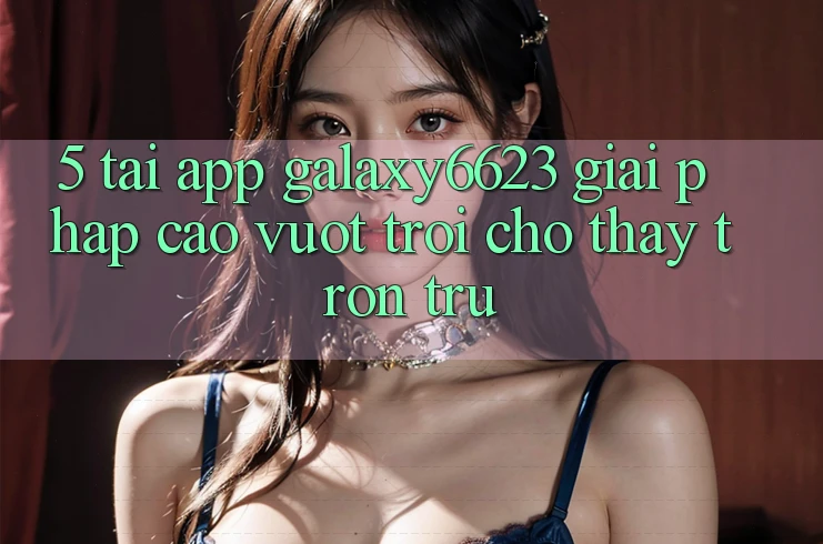 5. Tải App Galaxy6623 - Giải Pháp Cao vượt trội Cho Thấy Trơn tru