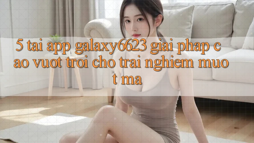 5. Tải App Galaxy6623 - Giải Pháp Cao vượt trội Cho Trải Nghiệm Mượt Mà