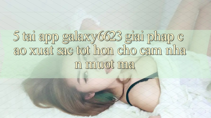 5. Tải App Galaxy6623 - Giải Pháp Cao xuất sắc tốt hơn Cho Cảm nhận Mượt Mà