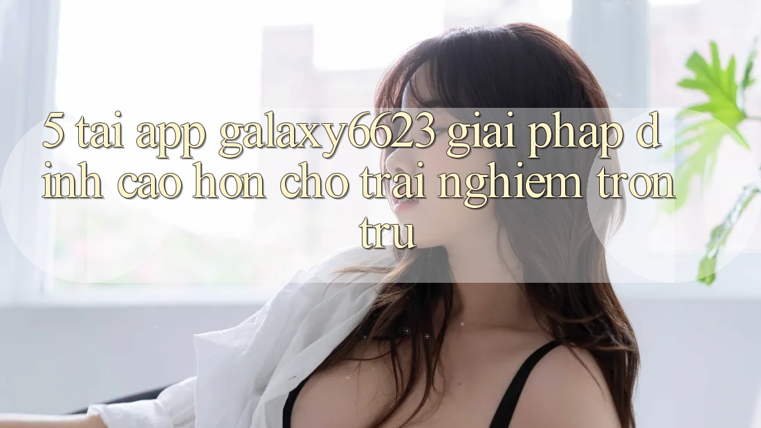 5. Tải App Galaxy6623 - Giải Pháp Đỉnh cao hơn Cho Trải Nghiệm Trơn tru