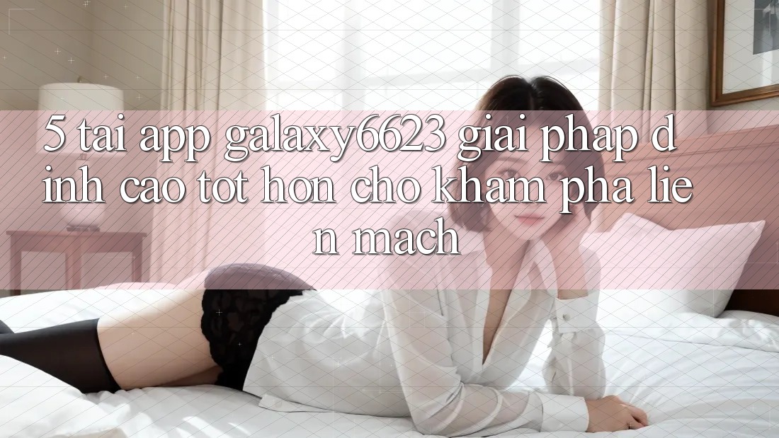 5. Tải App Galaxy6623 - Giải Pháp Đỉnh cao tốt hơn Cho Khám phá Liền mạch
