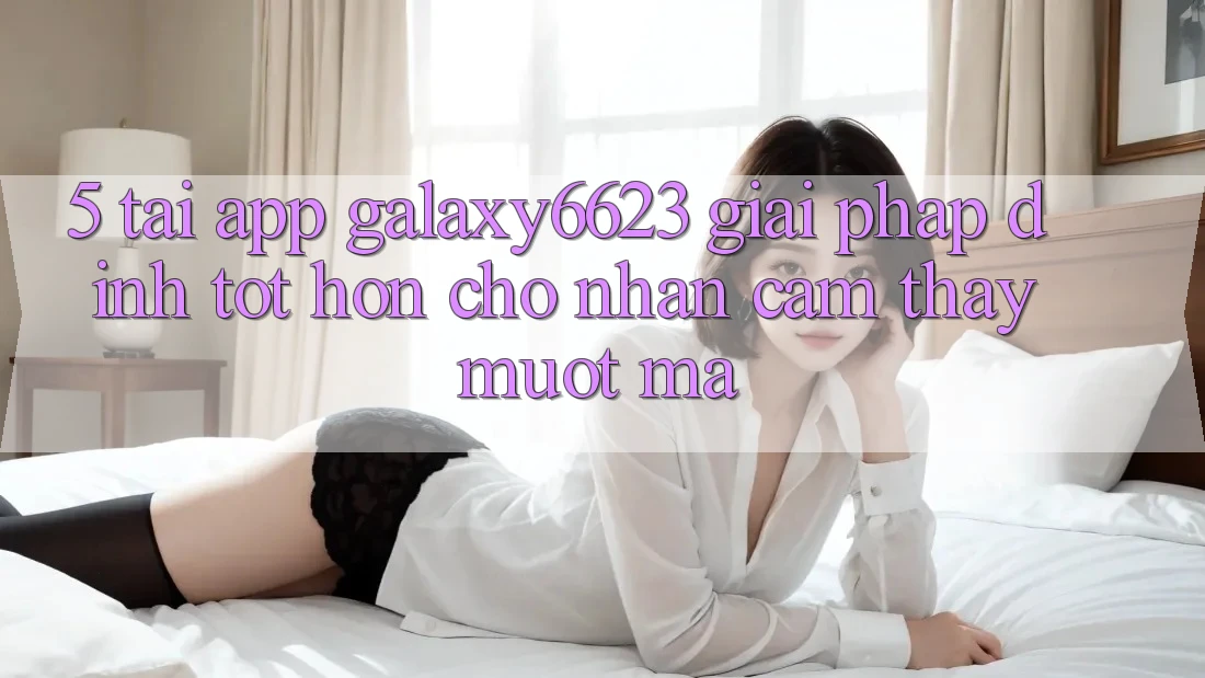 5. Tải App Galaxy6623 - Giải Pháp Đỉnh tốt hơn Cho Nhận cảm thấy Mượt Mà