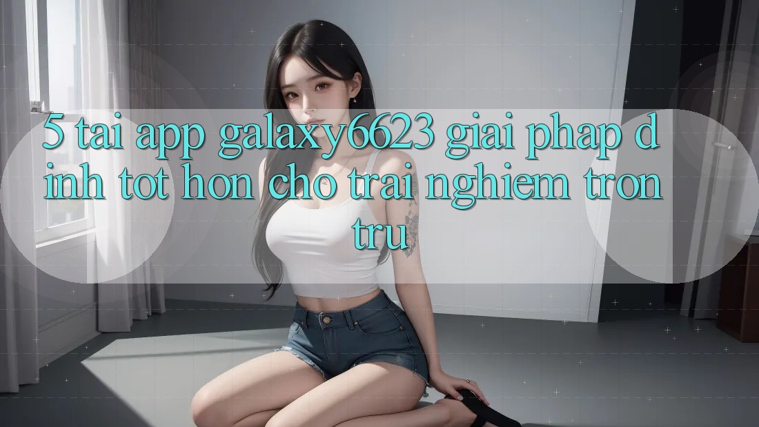 5. Tải App Galaxy6623 - Giải Pháp Đỉnh tốt hơn Cho Trải Nghiệm Trơn tru
