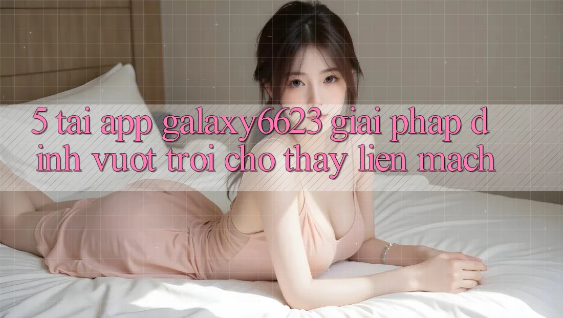5. Tải App Galaxy6623 - Giải Pháp Đỉnh vượt trội Cho Thấy Liền mạch
