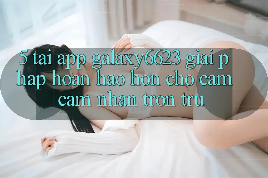 5. Tải App Galaxy6623 - Giải Pháp Hoàn hảo hơn Cho Cảm cảm nhận Trơn tru