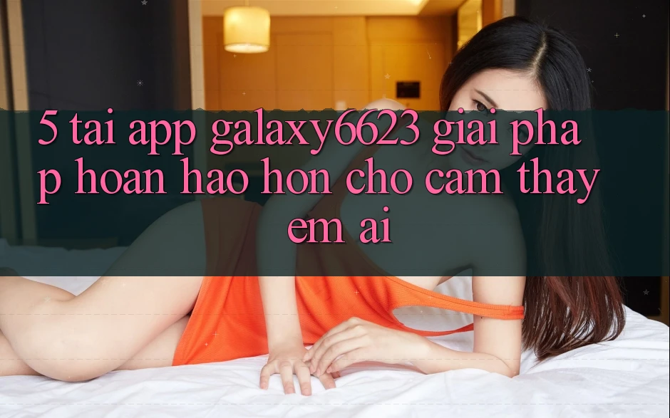 5. Tải App Galaxy6623 - Giải Pháp Hoàn hảo hơn Cho Cảm thấy Êm ái