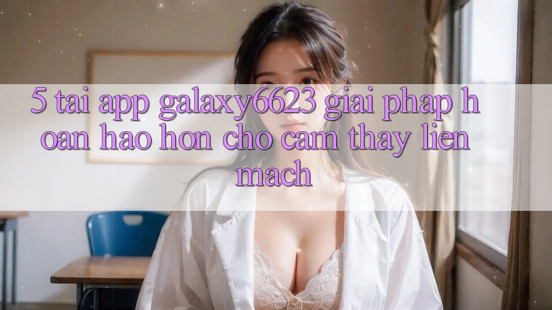 5. Tải App Galaxy6623 - Giải Pháp Hoàn hảo hơn Cho Cảm thấy Liền mạch