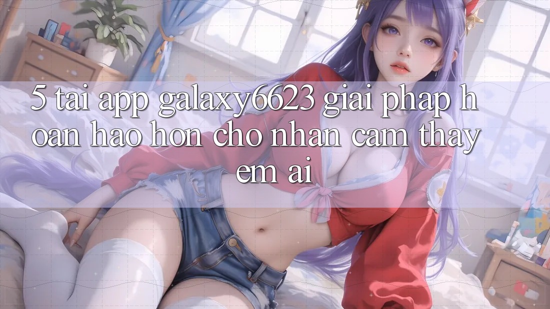 5. Tải App Galaxy6623 - Giải Pháp Hoàn hảo hơn Cho Nhận cảm thấy Êm ái