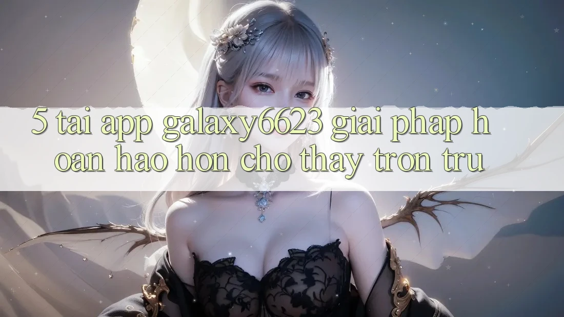 5. Tải App Galaxy6623 - Giải Pháp Hoàn hảo hơn Cho Thấy Trơn tru