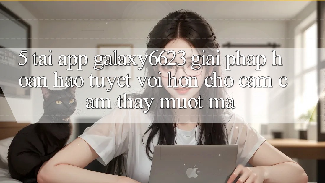 5. Tải App Galaxy6623 - Giải Pháp Hoàn hảo tuyệt vời hơn Cho Cảm cảm thấy Mượt Mà