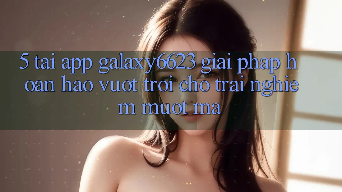5. Tải App Galaxy6623 - Giải Pháp Hoàn hảo vượt trội Cho Trải nghiệm Mượt Mà
