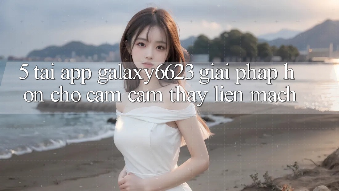 5. Tải App Galaxy6623 - Giải Pháp Hơn Cho Cảm cảm thấy Liền mạch