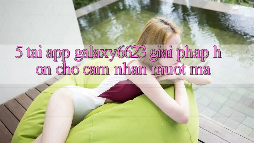 5. Tải App Galaxy6623 - Giải Pháp Hơn Cho Cảm nhận Mượt Mà