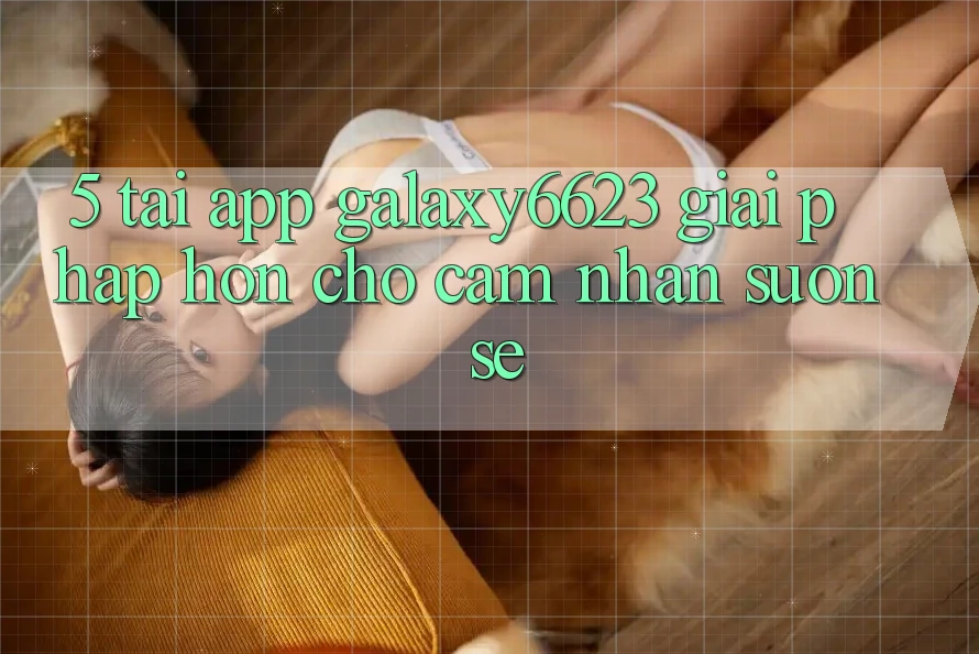5. Tải App Galaxy6623 - Giải Pháp Hơn Cho Cảm nhận Suôn sẻ