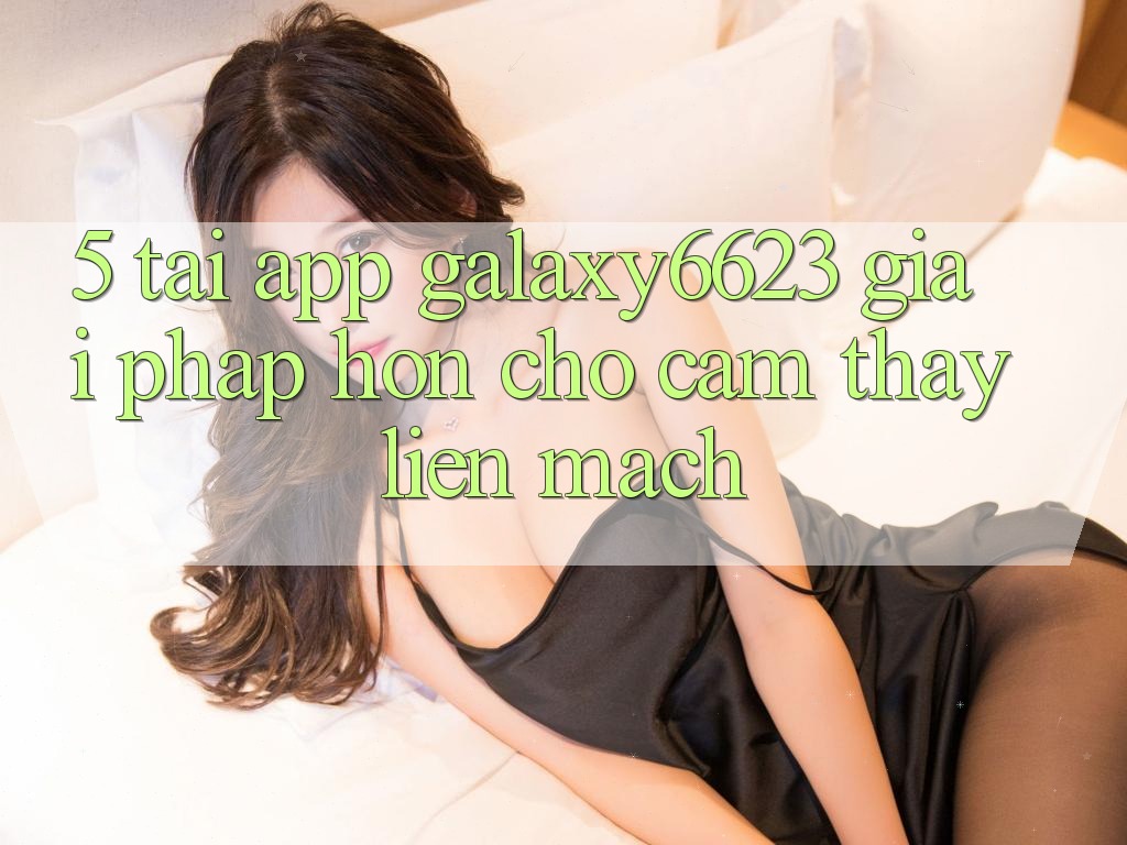 5. Tải App Galaxy6623 - Giải Pháp Hơn Cho Cảm thấy Liền mạch