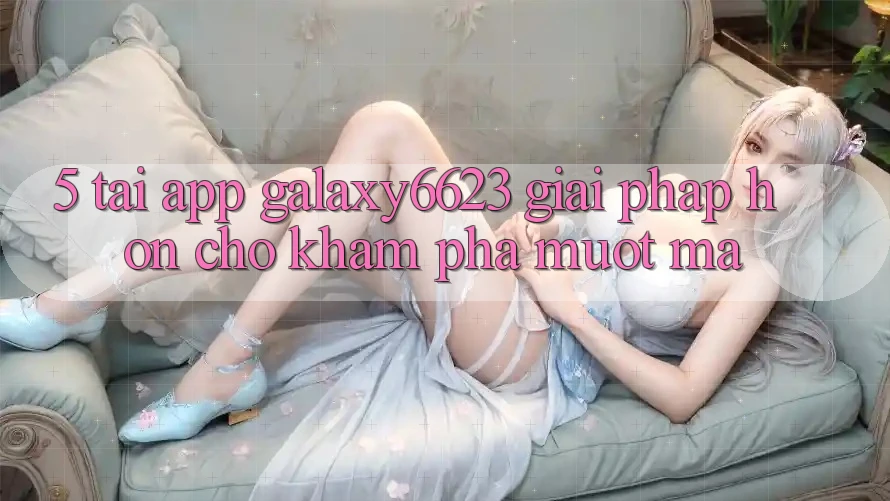 5. Tải App Galaxy6623 - Giải Pháp Hơn Cho Khám phá Mượt Mà