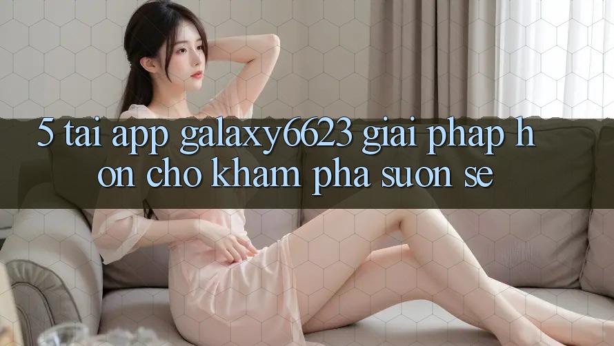 5. Tải App Galaxy6623 - Giải Pháp Hơn Cho Khám phá Suôn sẻ