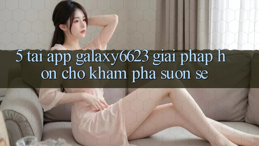5. Tải App Galaxy6623 - Giải Pháp Hơn Cho Khám phá Suôn sẻ