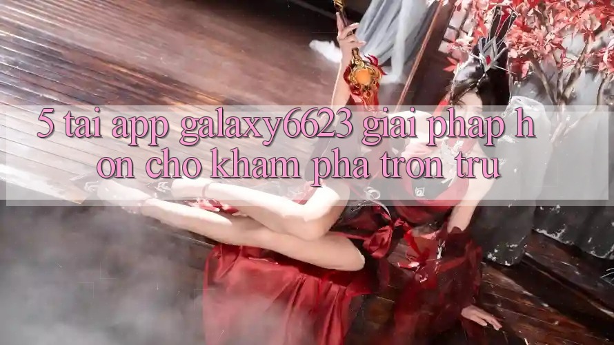 5. Tải App Galaxy6623 - Giải Pháp Hơn Cho Khám phá Trơn tru