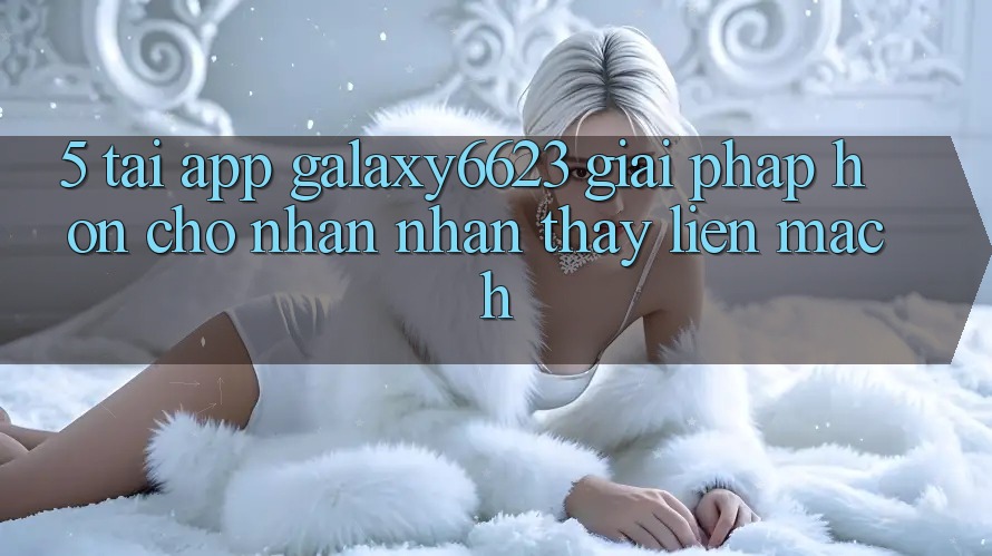5. Tải App Galaxy6623 - Giải Pháp Hơn Cho Nhận nhận thấy Liền mạch