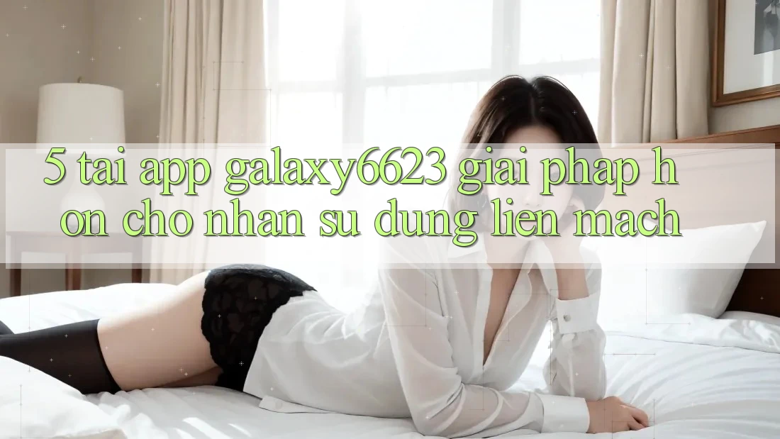 5. Tải App Galaxy6623 - Giải Pháp Hơn Cho Nhận sử dụng Liền mạch