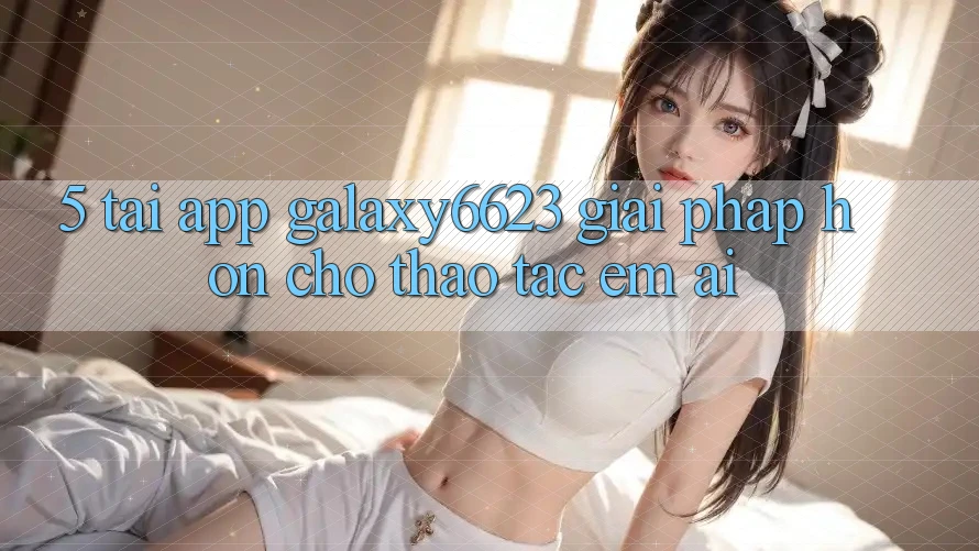 5. Tải App Galaxy6623 - Giải Pháp Hơn Cho Thao tác Êm ái