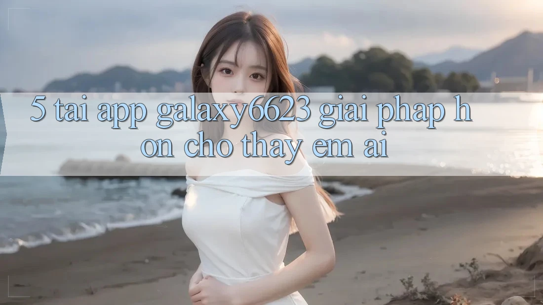 5. Tải App Galaxy6623 - Giải Pháp Hơn Cho Thấy Êm ái