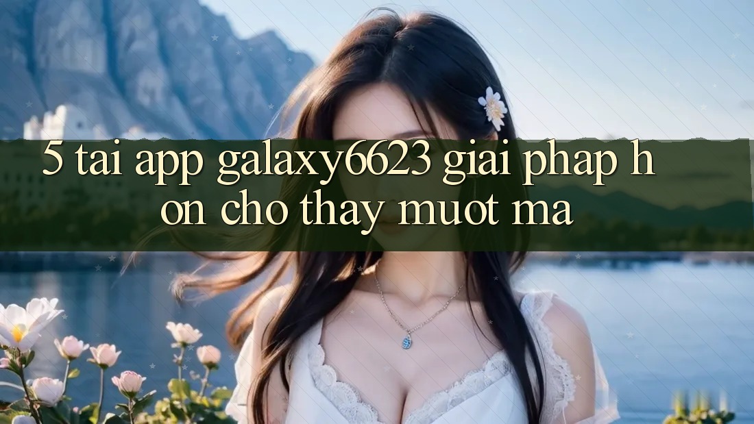 5. Tải App Galaxy6623 - Giải Pháp Hơn Cho Thấy Mượt Mà