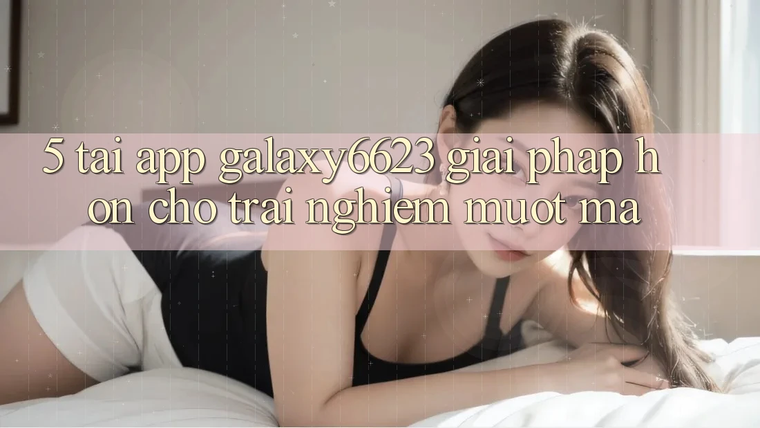 5. Tải App Galaxy6623 - Giải Pháp Hơn Cho Trải Nghiệm Mượt mà