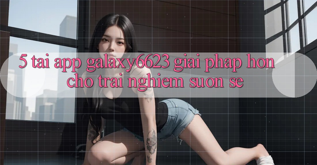 5. Tải App Galaxy6623 - Giải Pháp Hơn Cho Trải Nghiệm Suôn sẻ