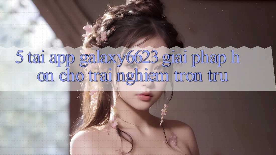 5. Tải App Galaxy6623 - Giải Pháp Hơn Cho Trải Nghiệm Trơn tru