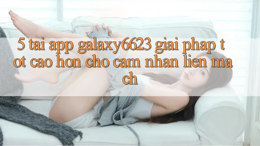 5. Tải App Galaxy6623 - Giải Pháp Tốt cao hơn Cho Cảm nhận Liền mạch