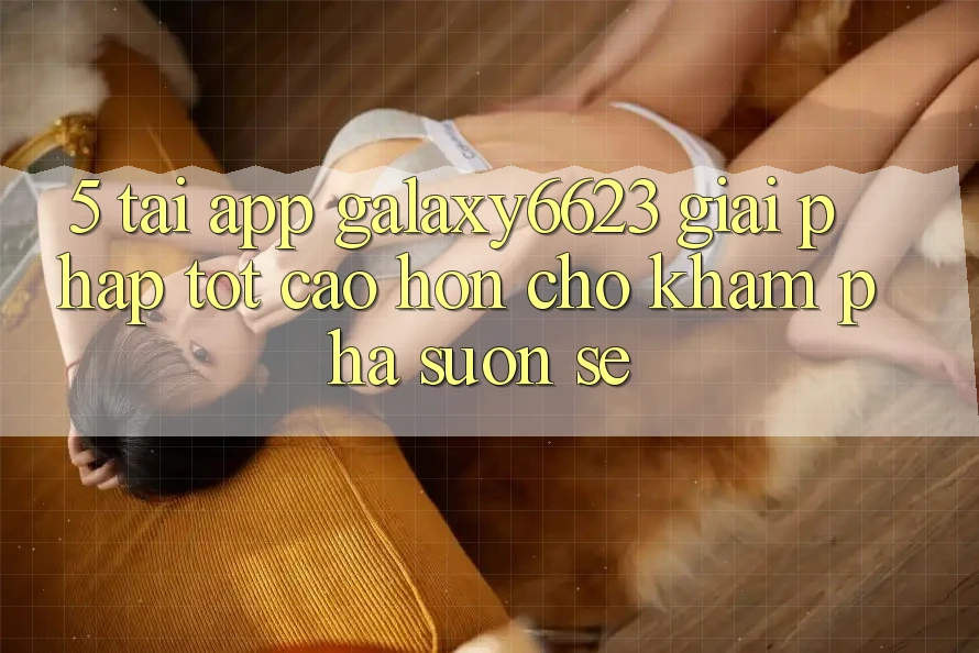 5. Tải App Galaxy6623 - Giải Pháp Tốt cao hơn Cho Khám phá Suôn sẻ