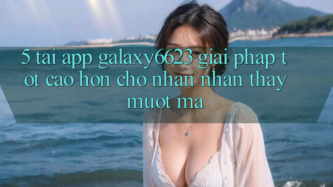 5. Tải App Galaxy6623 - Giải Pháp Tốt cao hơn Cho Nhận nhận thấy Mượt Mà