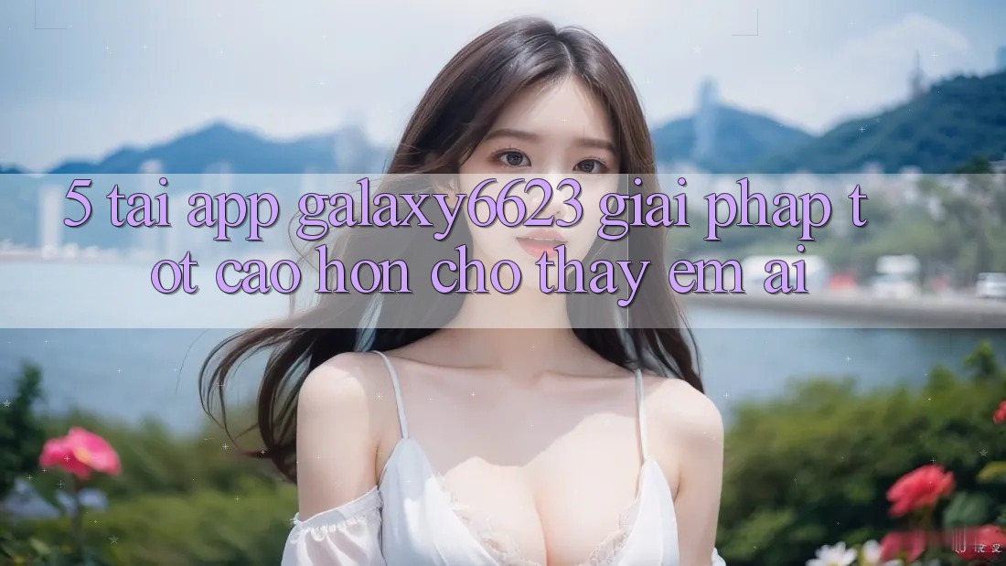 5. Tải App Galaxy6623 - Giải Pháp Tốt cao hơn Cho Thấy Êm ái