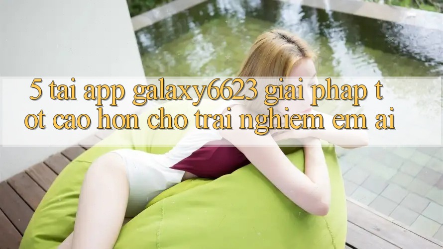 5. Tải App Galaxy6623 - Giải Pháp Tốt cao hơn Cho Trải Nghiệm Êm ái