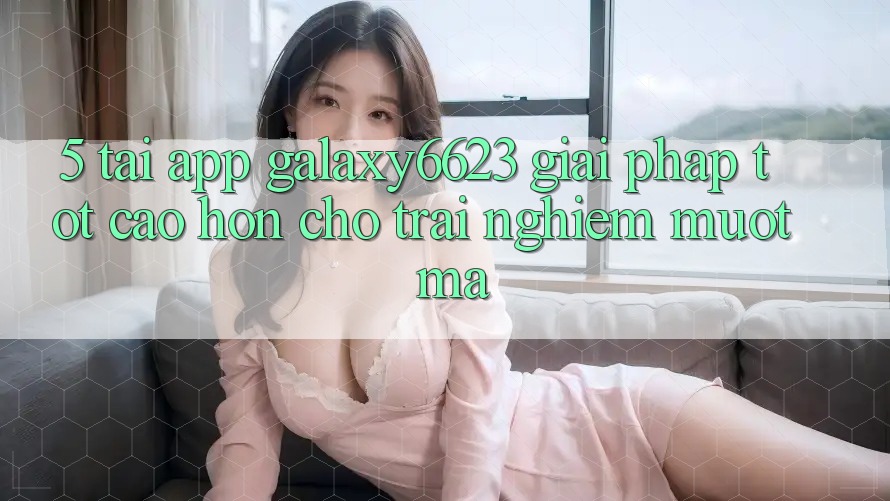 5. Tải App Galaxy6623 - Giải Pháp Tốt cao hơn Cho Trải Nghiệm Mượt Mà