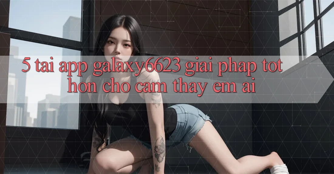 5. Tải App Galaxy6623 - Giải Pháp Tốt hơn Cho Cảm thấy Êm ái