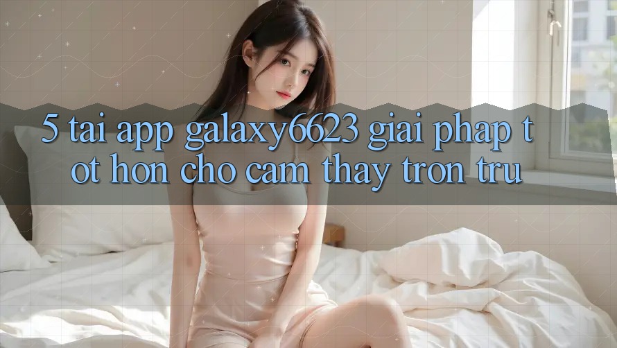 5. Tải App Galaxy6623 - Giải Pháp Tốt hơn Cho Cảm thấy Trơn tru