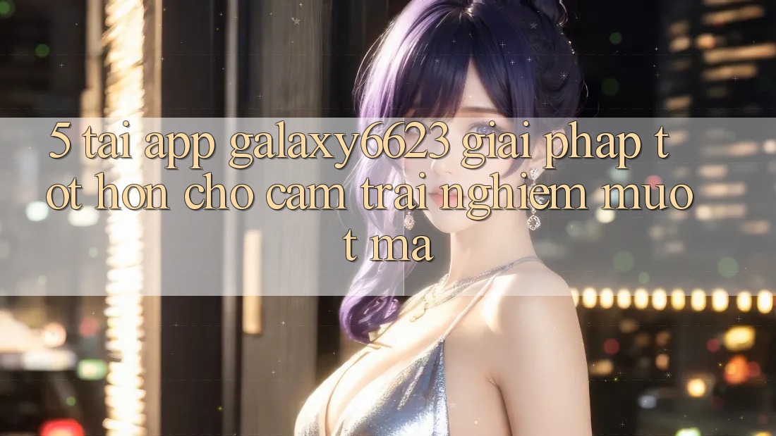 5. Tải App Galaxy6623 - Giải Pháp Tốt hơn Cho Cảm trải nghiệm Mượt Mà