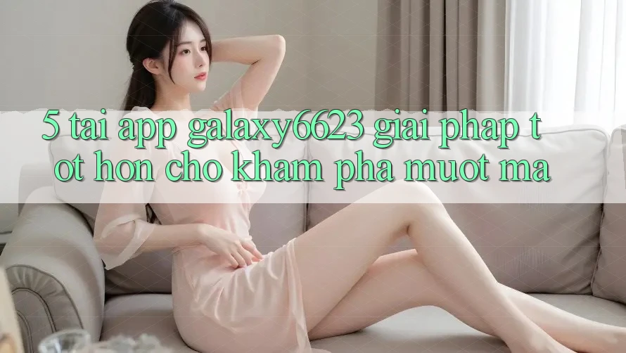 5. Tải App Galaxy6623 - Giải Pháp Tốt hơn Cho Khám phá Mượt mà