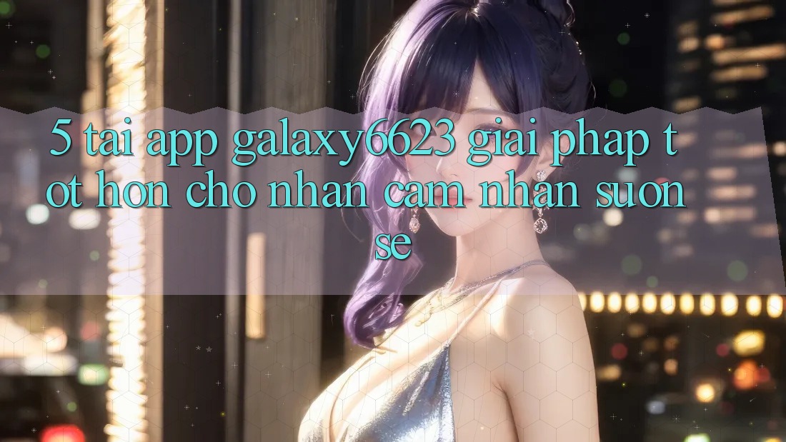 5. Tải App Galaxy6623 - Giải Pháp Tốt hơn Cho Nhận cảm nhận Suôn sẻ
