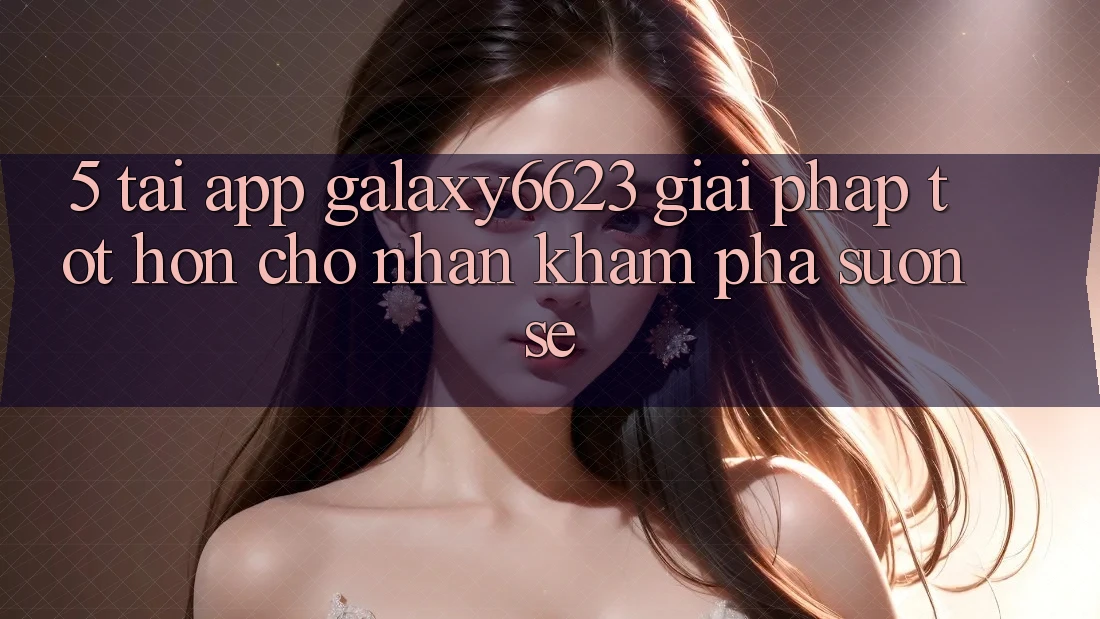5. Tải App Galaxy6623 - Giải Pháp Tốt hơn Cho Nhận khám phá Suôn sẻ