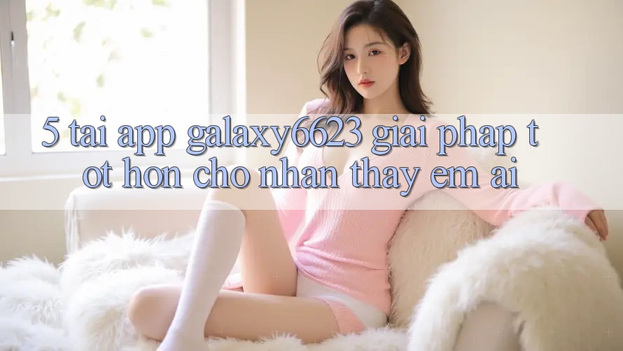 5. Tải App Galaxy6623 - Giải Pháp Tốt hơn Cho Nhận thấy Êm ái