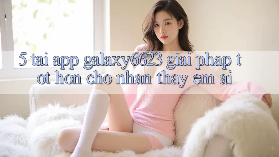 5. Tải App Galaxy6623 - Giải Pháp Tốt hơn Cho Nhận thấy Êm ái