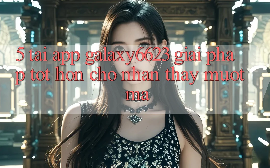 5. Tải App Galaxy6623 - Giải Pháp Tốt hơn Cho Nhận thấy Mượt mà