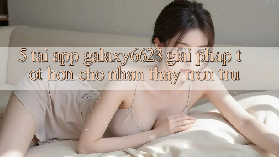5. Tải App Galaxy6623 - Giải Pháp Tốt hơn Cho Nhận thấy Trơn tru