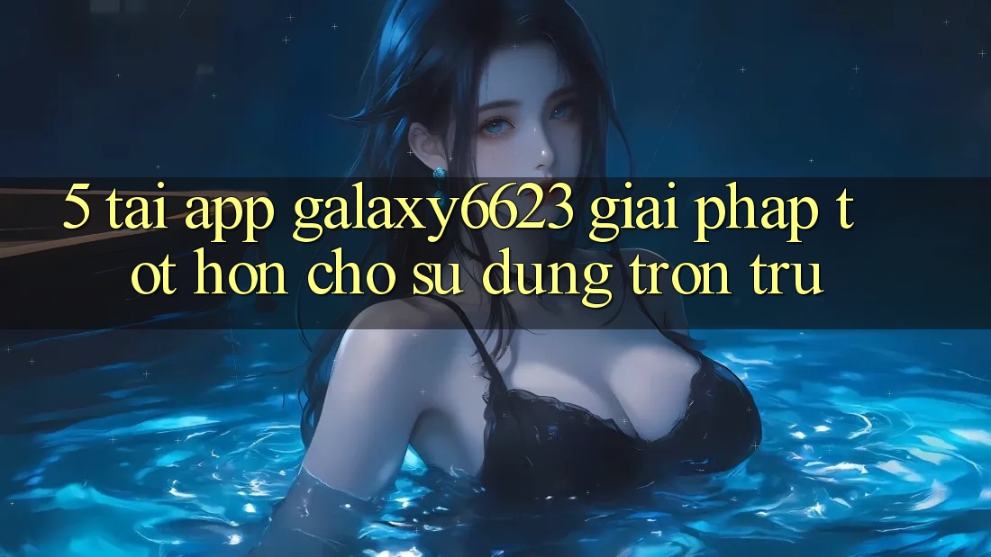 5. Tải App Galaxy6623 - Giải Pháp Tốt hơn Cho Sử dụng Trơn tru