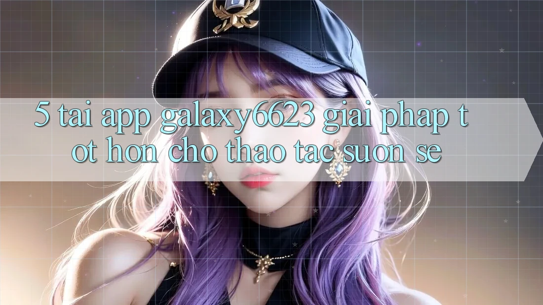 5. Tải App Galaxy6623 - Giải Pháp Tốt hơn Cho Thao tác Suôn sẻ