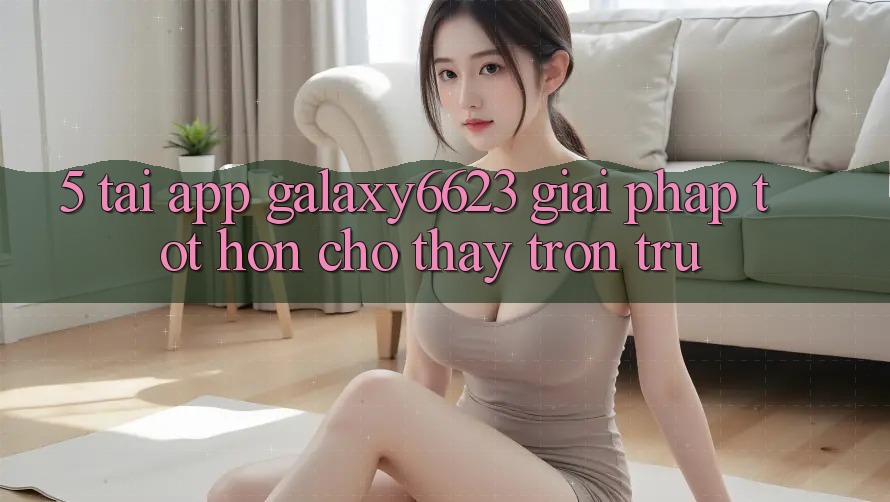 5. Tải App Galaxy6623 - Giải Pháp Tốt hơn Cho Thấy Trơn tru